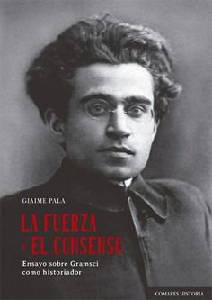 LA FUERZA Y EL CONSENSO. ENSAYO SOBRE GRAMSCI COMO HISTORIADOR